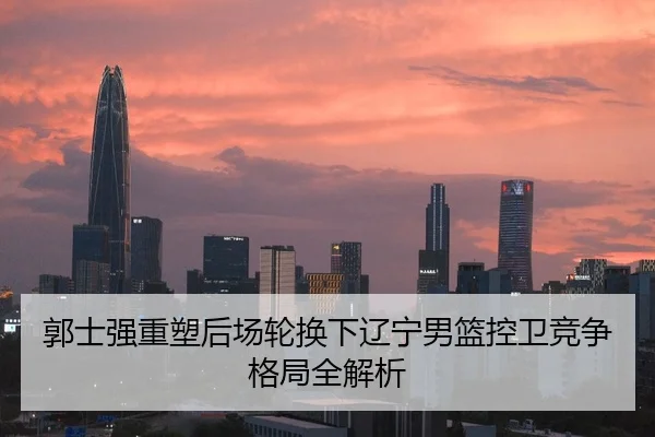 郭士强重塑后场轮换下辽宁男篮控卫竞争格局全解析