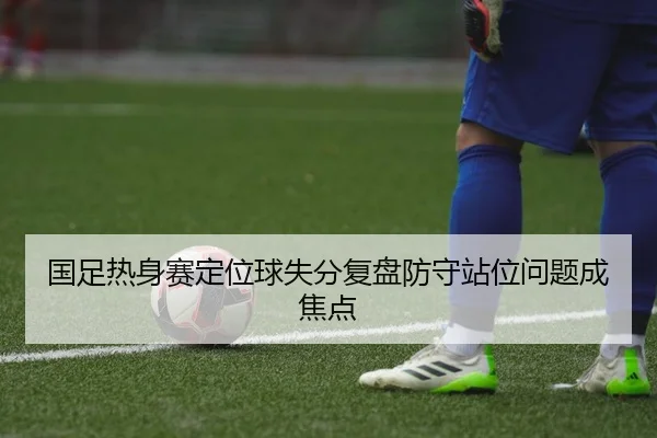 国足热身赛定位球失分复盘防守站位问题成焦点