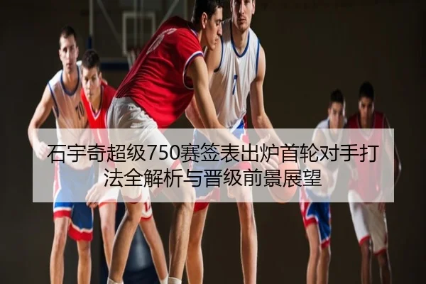 石宇奇超级750赛签表出炉首轮对手打法全解析与晋级前景展望